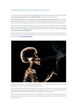 27.03.2012 - Se triplicaron las muertes a causa del cigarrillo a nivel mundial



Así lo indica un informe de la World Lung Foundation y la Sociedad Americana del Cáncer. Señala que 50
millones de personas fallecieron en la última década y el problema tiende a agravarse.

Las muertes relacionadas con el cigarrillo se han casi triplicado en la última década y las grandes
empresas tabacaleras están obstaculizando los esfuerzos públicos que podrían salvar millones de ellas,
aseguró un informe liderado por el grupo World Lung Foundation (WLF, Fundación Mundial del Pulmón).

En el informe, que conmemora el décimo aniversario de su primer Atlas del Tabaco, la WLF y la Sociedad
Americana del Cáncer dijeron que si continúan las tendencias actuales, mil millones de personas morirán
este siglo a causa del consumo de cigarrillos y de la exposición al humo ajeno. Eso significaría la muerte
de una persona cada seis segundos.

El tabaco ha matado a 50 millones de personas en los últimos 10 años y es responsable de más del 15
por ciento de todos los decesos de varones y del 7 por ciento de las mujeres, según el informe del nuevo
Atlas del Tabaco (www.tobaccoatlas.org).




En China, el cigarrillo es ya la primera causa de muerte -con 1,2 millones de fallecimientos al año- y se
espera que ese número suba a 3,5 millones al año en 2030.

Eso forma parte de un fenómeno más amplio, en el que bajan los niveles de fumadores en los países
desarrollados pero crecen en las regiones pobres, dijo Michael Eriksen, uno de los autores del informe y
director del Instituto de Salud Pública de la Universidad Estatal de Georgia, EEUU.

"Si no actuamos, las proyecciones de futuro son incluso peores. Y el número de muertes causadas por el
tabaco está creciendo en los países en vías de desarrollo, particularmente en Asia, Oriente Medio y
Africa", dijo Eriksen.
 