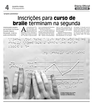 4         QUARTA-FEIRA
            27 de março de 2013
                                                                                                                                         Diário Oficial
                                                                                                                                          GUARUJÁ
“projeto pontinhos”


               Inscrições para curso de
             braile terminam na segunda
                         A
Interessados podem                   s inscrições para Pro-   tura é coordenada pela Secretaria   onde as aulas acontecerão, às         nos grupos. A duração será de
                                     jeto Pontinhos, que      Municipal de Educação               segundas e quartas-feiras, sempre     cerca de uma hora e meia, ou de
se inscrever na Escola               tem como objetivo al-       Os interessados podem se         das 9 às 15 horas, com a profes-      acordo com a demanda. Outras
Franklin Delano                      fabetizar pessoas com    inscrever na Escola Municipal       sora Rosângela.                       informações podem ser obtidas
Roosevelt, onde as       deficiência visual, ensinando o      Franklin Delano Roosevelt (Ave-        Segundo a Divisão de Educa-        na Secretaria de Educação,
                         código braile, podem ser feitas      nida Adriano Dias dos Santos,       ção Especial, as aulas ocorrerão      pelo telefone 3308 7770, ramal
aulas acontecerão        até 1º de abril. A ação da Prefei-   500 – Jardim Conceiçãozinha),       individualmente ou em peque-          7724.




                                                                                                                                                                    Reprodução




                                                                                                           O Projeto Pontinhos tem o intuito
                                                                                                           de ensinar o código braile aos
                                                                                                           munícipes com deficiência visual
 