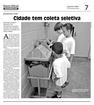 Diário Oficial
 GUARUJÁ
                                          QUARTA-FEIRA
                                          27 de março de 2013
                                                                            7
pensamento verde


                      Cidade tem coleta seletiva
Munícipes podem




                                                                                        Raimundo Nogueira
descartar lixo
reciclável em escolas,
centros comunitários,
cartório e unidades da
Polícia Militar



A
             grande quantidade
             de lixo produzido pe-
             las cidades é motivo
             de preocupação, pois,
além de aumentar o número de
aterros sanitários, devasta a natu-
reza. Para amenizar o problema,
os moradores de Guarujá podem
descartar os resíduos sólidos em
Pontos de Entrega Voluntária
(PEVs).
    Os PEVs se encontram nas
escolas municipais, centros co-
munitários, Paços Municipais,
cartório, postos de Bombeiros e
Polícia Militar e Ambiental. O
roteiro da coleta seletiva é reali-
zado de segunda a sábado pelo
caminhão de coleta dos PEVs. O
material coletado é transportado
para as duas cooperativas de
material reciclável cadastradas
na Secretaria Municipal de Meio
Ambiente: Cooperben (Vila Jú-
lia) e Cooperativa Mundo Novo
(Jardim Progresso).
    Nos locais, é feita uma triagem
do lixo, que passa pelo processo
de prensagem e, em seguida, é
enfardado para depois ser comer-
cializado. A iniciativa gera em-
prego e renda para as famílias dos
catadores cooperados e colabora
com o Plano Municipal de Gestão
Integrada de Resíduos Sólidos.
    Também estão inseridos ao
roteiro da coleta seletiva condomí-
nios e estabelecimentos comerciais
cadastrados na Secretaria de Meio
Ambiente. O objetivo da Prefeitu-
ra é possibilitar a redução da quan-
tidade de resíduos descartados.                  O caminhão da Prefeitura recolhe os
                                                 lixos deixados nos Pontos de Entrega
    Condomínios ou instituições                  Voluntária de segunda a sábado
que quiserem ser incluídos no
roteiro da coleta seletiva podem en-
trar em contato com a Secretaria de
Meio Ambiente. O cadastro pode
ser feito pelo telefone 3308-7885.
 