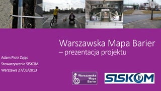 Warszawska Mapa Barier
                        – prezentacja projektu
Adam Piotr Zając
Stowarzyszenie SISKOM
Warszawa 27/03/2013
 
