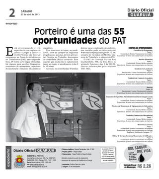 emprego
Porteiro é uma das 55
oportunidades do PAT
E
stá desempregado e tem
experiência com registro de
contas a pagar e contas a
receber? Então não deixe de
comparecer ao Posto de Atendimento
ao Trabalhador (PAT) nesta segunda-
feira, 29. Entre as 55 vagas oferecidas,
há chances para auxiliar financeiro,
cozinheiro de restaurante, atendente
de lanchonete e vendedor em comércio
Confira as oportunidades:
Cozinheiro de Restaurante
Vagas: 2
Escolaridade: Ensino Fundamental incompleto
Experiência: 6 meses sem comprovação em Carteira
Auxiliar Financeiro
Vagas: 2
Escolaridade: Ensino Médio completo
Experiência: 6 meses com comprovação em Carteira
Atendente de Lanchonete
Vagas: 5
Escolaridade: Ensino Fundamental completo
Experiência: 6 meses sem comprovação em Carteira
Vendedor em Comércio Atacadista
Vagas: 1
Escolaridade: Ensino Médio completo
Experiência: 6 meses sem comprovação em Carteira
Porteiro
Vagas: 36
Escolaridade: Ensino Fundamental completo
Experiência: 6 meses sem comprovação em Carteira
Reparador de Aparelhos Eletrodomésticos (Exceto imagem e som)
Vagas: 1
Escolaridade: Ensino Fundamental incompleto
Experiência: 6 meses sem comprovação em Carteira
Técnico em Manutenção de Equipamentos de Informática
Vagas: 1
Escolaridade: Ensino Médio completo
Experiência: 6 meses com comprovação em Carteira
Vendedor (Comércio de Mercadorias)
Vagas: 1
Escolaridade: Ensino Médio completo
Experiência: 6 meses sem comprovação em Carteira
Motorista Carreteiro
Vagas: 2
Escolaridade: Ensino Fundamental incompleto
Experiência: 6 meses sem comprovação em Carteira
Exigência: Habilitação Categoria “E”
Oficial de Serviços Gerais na Manutenção de Edificações
Vagas: 4
Escolaridade: Ensino Fundamental incompleto
Experiência: 6 meses sem comprovação em Carteira
atacadista.
Para concorrer às vagas, os candi-
datos, além de cumprir os requisitos
exigidos para as áreas, devem apresen-
tar Carteira de Trabalho, documento
de identidade (RG) e currículo. Para
aqueles que ainda não se cadastraram
junto ao órgão, o atendimento é das 9
às 12 horas.
Ao todo, são distribuídas 30 senhas
diárias para a realização do cadastro,
que também pode ser feito pelo site
www.maisemprego.mte.gov.br. É ne-
cessário ter em mãos o CPF, RG, Car-
teira de Trabalho e o número do PIS.
O PAT de Guarujá fica na Rua
Cunhambebe, 500, na Vila Alice. A
unidade funciona das 9 às 16h30.
Outras informações pelo telefone
3341-3431.
sábado
27 de abril de 2013
2 GUARUJÁ
Diário Oficial
Unidade Fiscal
do Município R$ 2,26
expediente
O noticiário relativo às
atividades da Câmara
Municipal, bem como a
produção e edição de
seus atos oficiais, são de
responsabilidade exclusiva
do Poder Legislativo.
Gabinete da Prefeita
Avenida Santos Dumont, 800 • Tel. 3308.7470
PABX 3308.7000 • Ramais 7472 • 7407 • 7409
Bairro Santo Antônio • CEP 11432-440
site: www.guaruja.sp.gov.br
e-mail: diario@guaruja.sp.gov.br
| Diretora e editora • Wanda Fernandes • Mtb. 27.855
| Projeto gráfico • Diego Rubido
| Diagramação • Diego Rubido e Diego Andrade
Noticiário produzido a partir de material da
Assessoria de Imprensa da Prefeitura de Guarujá
| Impressão: Gráfica Diário do Litoral
| Tiragem: 10 mil exemplares
GUARUJÁDiário Oficial Doe vida
doe sangue
Colabore
com o Banco
de Sangue
do Hospital
Santo Amaro
 