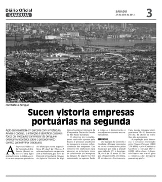 combate à dengue
Sucen vistoria empresas
portuárias na segunda
Ação será realizada em parceria com a Prefeitura,
Anvisa e Codesp; a intenção é identificar possíveis
focos do mosquito transmissor da dengue e
orientar funcionários sobre o procedimento
correto para eliminar criadouros
A
Superintendência
de Controle de En-
demias (Sucen) re-
alizará uma ação
pontual contra o Aedes aegyp-
ti em sete empresas portuárias
PedroRezende
do Município nesta segunda-
feira, 29, das 9 às 17 horas. A
ação será realizada em parceria
com a Prefeitura, por meio do
Controle e Combate à Dengue,
da Agência Nacional de Vigi-
lância Sanitária (Anvisa) e da
Companhia Docas do Estado
de São Paulo (Codesp).
O objetivo do trabalho,
antes realizado apenas pela
Sucen, é procurar criadouros
do mosquito e orientar os fun-
cionários das empresas. Um
relatório foi elaborado para
apontar os principais tipos
de criadouros do mosquito
da dengue. Se algum foco for
encontrado, os agentes farão
a limpeza e demostrarão o
procedimento correto aos tra-
balhadores.
Denúncias
Dez equipes do Controle e
Combate à Dengue vistoriarão
os locais denunciados pelos
munícipes por toda a Cidade
neste sábado, 27, e domingo,
28, das 9 às 15 horas. O Dis-
que-Dengue recebe, em média,
60 denúncias diariamente.
Cada equipe consegue averi-
guar entre 10 e 15 denúncias
por dia. Se chover os traba-
lhos não acontecem.
A população pode denun-
ciar e solicitar orientação
pelo Disque-Dengue (0800
779 8000) e pelo Controle e
Combate à Dengue (3341-
6569). Além disso, é dispo-
nibilizado um e-mail para
a comunicação: dengue@
guaruja.sp.gov.br.
sábado
27 de abril de 2013
3GUARUJÁ
Diário Oficial
 