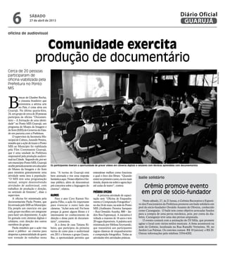 oficina de audiovisual
baile solidário
Comunidade exercita
produção de documentário
Grêmio promove evento
em prol de sócio-fundador
Cerca de 20 pessoas
participaram de
oficina viabilizada pela
Prefeitura no Ponto
MIS
Os participantes tiveram a oportunidade de gravar vídeos em câmeras digitais e celulares com técnicas aprendidas com documentarista
B
rincar de Glauber Rocha,
o cineasta brasileiro que
reinventou a sétima arte
no País, é coisa séria em
Guarujá. Na última quarta-feira,
24,umgrupodecercade20pessoas
participou da oficina “Documen-
tário – A formação de uma identi-
dade” no Ponto MIS Guarujá, um
programa do Museu da Imagem e
doSom(MIS)doGovernodoEsta-
do em parceria com a Prefeitura.
O supervisor da Secretaria Mu-
nicipaldeCultura,JurandirPereira,
ressaltaqueaaçãodetrazeroPonto
MIS ao Município foi viabilizada
pela Film Commission Guarujá,
que é uma unidade da Prefeitura
responsávelpelaproduçãoaudiovi-
sualnaCidade. Segundoele,porser
ummunicípioPontoMIS,Guarujá
recebeperiodicamenteumeducador
do Museu da Imagem e do Som
para ministrar gratuitamente uma
atividade nesta área à população.
“O MIS tem uma programação
mensal, sempre desenvolvendo
atividades de audiovisual, com
trabalhos de produção e direção,
no sentindo de fomento”, disse o
supervisor.
A oficina foi ministrada pela
documentarista Paola Prestes, que
foienviadapeloMISaoMunicípio.
Ela propôs um exercício em que
cada grupo escolheu um integrante
para fazer um depoimento. A ação
foi gravada com câmeras digitais e
celulares, com direção dos outros
membros do grupo.
Paola ressaltou que a ação visa
atrair o público ao cinema para
despertarapotencialidadedequem
tem vontade de trabalhar nesta
área. “A turma de Guarujá está
bem animada e tive uma resposta
fantásticaaqui.Nossoobjetivoéfor-
mar público, além de desconstruir
pré-conceitos sobre a linguagem do
cinema”, relatou.
Alunos
Para o ator Cyro Ramos No-
gueira Filho, a ação foi importante
para vivenciar o outro lado das
câmeras. “Achei nota mil. Foi bom
porque já gravei alguns filmes e é
interessante ter conhecimento de
direção e dessa parte de documen-
tário”, comentou.
Já a dona de casa Tatiana Ri-
beiro, que participou da primeira
turma de curso para o audiovisual
em 2011 e formou o grupo Guaru.
Rec, a oportunidade permitiu que
Neste sábado, 27, às 21 horas, o Grêmio Recreativo e Esporti-
vo dos Funcionários da Prefeitura promove um baile solidário em
prol do sócio-fundador Osvaldo Arantes de Oliveira, conhecido
como Caranguejo. O baile tem como objetivo arrecadar fundos
para a compra de uma perna mecânica, pois, por conta da dia-
betes, Caranguejo teve uma das pernas amputada.
O evento contará com a animação do DJ Mila, que promete
agitar o local com vários estilos musicais. A festa acontecerá na
sede do Grêmio, localizada na Rua Ranulfo Verissímo, 50, no
Jardim Las Palmas. Os convites custam R$ 10 (sócios) e R$ 20.
Outras informações pelo telefone 3354-6202.
entendesse melhor como funciona
e qual o foco dos filmes. “Quando
entreinoprimeirocurso,eueramais
tímida,depoismesolteieagorafaço
até aulas de teatro”, contou.
Próxima oficina
A próxima atividade de capaci-
tação será “Oficina de Enquadra-
mentoeComposiçãoFotográfica”,
nodia24demaio,nasededoPonto
MIS (Anfiteatro Ferreira Sampaio
– Rua Oswaldo Aranha, 800 – Jar-
dim Boa Esperança). A iniciativa é
voltada a maiores de 16 anos e tem
20vagasdisponíveis.Apalestraserá
ministrada por Melissa Szymanski,
que transmitirá aos participantes
regras clássicas de enquadramento
e composição fotográfica. Todas as
atividades têm atividades práticas.
PedroRezende
sábado
27 de abril de 2013
6 GUARUJÁ
Diário Oficial
 