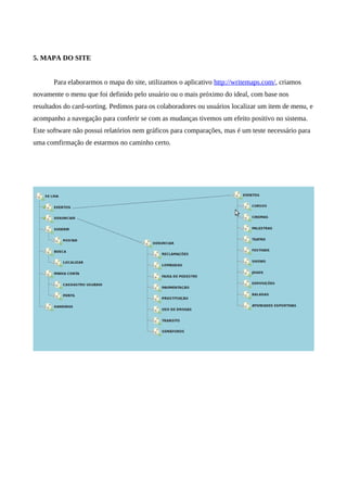 5. MAPA DO SITE


       Para elaborarmos o mapa do site, utilizamos o aplicativo http://writemaps.com/, criamos
novamente o menu que foi definido pelo usuário ou o mais próximo do ideal, com base nos
resultados do card-sorting. Pedimos para os colaboradores ou usuários localizar um item de menu, e
acompanho a navegação para conferir se com as mudanças tivemos um efeito positivo no sistema.
Este software não possui relatórios nem gráficos para comparações, mas é um teste necessário para
uma comfirmação de estarmos no caminho certo.
 
