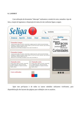 6 . LAYOUT


       Com utilização da ferramenta “Inkscape” realizamos o estudo de cores, tamanho e tipo de
letra, criação de logomarca e disposição de menu do site conforme figura a seguir.




       Após este pré-layout e de todos os outros subsídios utilizamos wireframes, para
disponibilização dos layouts das páginas para validação com os usuários.
 