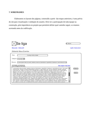 7. WIREFRAMES


       Elaboramos os layouts das páginas, construído a partir das etapas anteriores, é uma prévia
do site para visualização e validação do usuário. Deve ter a participação de toda equipe na
construção, pela importância no projeto que permitirá definir qual caminho seguir, se estamos
acertando antes da codificação.
 