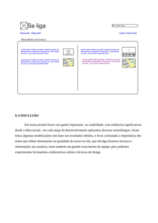 9. CONCLUSÃO

       Em nosso projeto houve um ganho importante na usabilidade, com melhorias significativas
desde a idéia inicial, em cada etapa do desenvolvimento aplicamos diversas metodologias, foram
feitas algumas modificações com base nos resultados obtidos, e ficou constatado a importância dos
testes que reflete diretamente na qualidade do nosso no site, que divulga diversos serviços e
informações aos usuários, houe tambem um grande crescimento da equipe, pois podemos
experimentar ferramentas colaborativas online e técnicas de design.
 