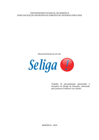 UNIVERSIDADE ESTADUAL DE MARINGÁ
ESPECIALIZAÇÃO EM DESENVOLVIMENTO DE SISTEMAS PARA WEB




                 Desenvolvimento de um site:




                                Trabalho de pós-graduação apresentado à
                                disciplina de Design de Interação, ministrada
                                pelo professor Frederick Van Amstel.




                     MARINGÁ - 2010
 