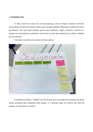 1. INTRODUÇÃO


       A idéia central teve início em um brainstorming, onde em duplas exibimos livremente
nossas idéias, em busca de solução criativa para um dado problema. Montamos o projeto SE LIGA,
inicialmente “Um local onde qualquer pessoa possa denúnciar, sugerir, pesquisar, orientar-se a
respeito de acontecimentos, problemas, coisas boas ou ruins que acontecem nas cidades, relatados
por elas mesmas”.
       Colocamos essa idéia em cartolina conforme abaixo:




       Formulada essa idéia e “vendida” em sala de aula, para outra dupla nos tornamos em quatro
mentes pensantes para andamento deste projeto. E a próxima etapa foi verificar por meio de
pesquisa se nossa idéia é aceitável?
 