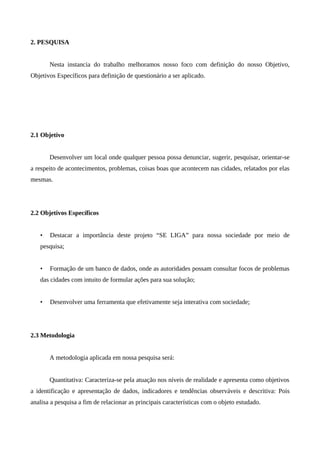 2. PESQUISA


       Nesta instancia do trabalho melhoramos nosso foco com definição do nosso Objetivo,
Objetivos Específicos para definição de questionário a ser aplicado.




2.1 Objetivo


       Desenvolver um local onde qualquer pessoa possa denunciar, sugerir, pesquisar, orientar-se
a respeito de acontecimentos, problemas, coisas boas que acontecem nas cidades, relatados por elas
mesmas.




2.2 Objetivos Específicos


   •   Destacar a importância deste projeto “SE LIGA” para nossa sociedade por meio de
   pesquisa;


   •   Formação de um banco de dados, onde as autoridades possam consultar focos de problemas
   das cidades com intuito de formular ações para sua solução;


   •   Desenvolver uma ferramenta que efetivamente seja interativa com sociedade;




2.3 Metodologia


       A metodologia aplicada em nossa pesquisa será:


       Quantitativa: Caracteriza-se pela atuação nos níveis de realidade e apresenta como objetivos
a identificação e apresentação de dados, indicadores e tendências observáveis e descritiva: Pois
analisa a pesquisa a fim de relacionar as principais características com o objeto estudado.
 