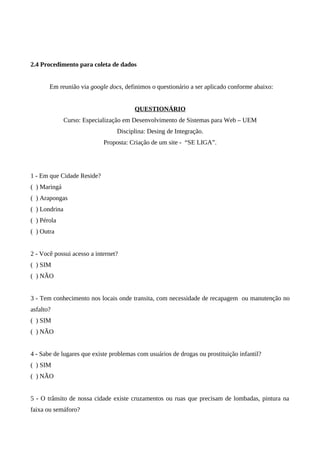 2.4 Procedimento para coleta de dados


       Em reunião via google docs, definimos o questionário a ser aplicado conforme abaixo:


                                        QUESTIONÁRIO
               Curso: Especialização em Desenvolvimento de Sistemas para Web – UEM
                                 Disciplina: Desing de Integração.
                            Proposta: Criação de um site - “SE LIGA”.




1 - Em que Cidade Reside?
( ) Maringá
( ) Arapongas
( ) Londrina
( ) Pérola
( ) Outra


2 - Você possui acesso a internet?
( ) SIM
( ) NÃO


3 - Tem conhecimento nos locais onde transita, com necessidade de recapagem ou manutenção no
asfalto?
( ) SIM
( ) NÃO


4 - Sabe de lugares que existe problemas com usuários de drogas ou prostituição infantil?
( ) SIM
( ) NÃO


5 - O trânsito de nossa cidade existe cruzamentos ou ruas que precisam de lombadas, pintura na
faixa ou semáforo?
 