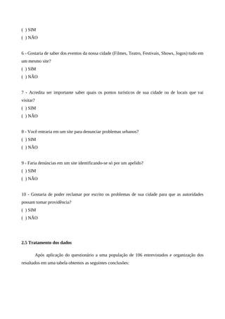 ( ) SIM
( ) NÃO


6 - Gostaria de saber dos eventos da nossa cidade (Filmes, Teatro, Festivais, Shows, Jogos) tudo em
um mesmo site?
( ) SIM
( ) NÃO


7 - Acredita ser importante saber quais os pontos turísticos de sua cidade ou de locais que vai
visitar?
( ) SIM
( ) NÃO


8 - Você entraria em um site para denunciar problemas urbanos?
( ) SIM
( ) NÃO


9 - Faria denúncias em um site identificando-se só por um apelido?
( ) SIM
( ) NÃO


10 - Gostaria de poder reclamar por escrito os problemas de sua cidade para que as autoridades
possam tomar providência?
( ) SIM
( ) NÃO




2.5 Tratamento dos dados

           Após aplicação do questionário a uma população de 106 entrevistados e organização dos
resultados em uma tabela obtemos as seguintes conclusões:
 