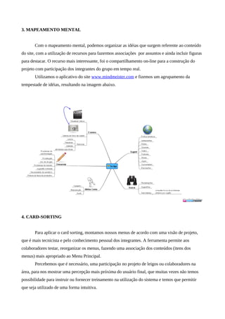3. MAPEAMENTO MENTAL


       Com o mapeamento mental, podemos organizar as idéias que surgem referente ao conteúdo
do site, com a utilização de recursos para fazermos associações por assuntos e ainda incluir figuras
para destacar. O recurso mais interessante, foi o compartilhamento on-line para a construção do
projeto com participação dos integrantes do grupo em tempo real.
       Utilizamos o aplicativo do site www.mindmeister.com e fizemos um agrupamento da
tempestade de idéias, resultando na imagem abaixo.




4. CARD-SORTING


       Para aplicar o card sorting, montamos nossos menus de acordo com uma visão de projeto,
que é mais tecnicista e pelo conhecimento pessoal dos integrantes. A ferramenta permite aos
colaboradores testar, reorganizar os menus, fazendo uma associação dos conteúdos (itens dos
menus) mais apropriado ao Menu Principal.
       Percebemos que é necessário, uma participação no projeto de leigos ou colaboradores na
área, para nos mostrar uma percepção mais próxima do usuário final, que muitas vezes não temos
possibilidade para instruir ou fornecer treinamento na utilização do sistema e temos que permitir
que seja utilizado de uma forma intuitiva.
 