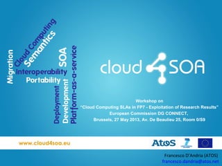 www.cloud4soa.eu
Francesco D’Andria (ATOS)
francesco.dandria@atos.net
Workshop on
“Cloud Computing SLAs in FP7 - Exploitation of Research Results”
European Commission DG CONNECT,
Brussels, 27 May 2013, Av. De Beaulieu 25, Room 0/S9
 