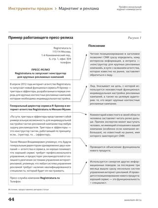 Профессиональный
     Инструменты продаж                           Маркетинг и реклама                журнал коммерсанта




     Пример работающего пресс-релиза                                                          Рисунок 1

                                                                Пояснение
                                              Registratura.ru
                                             115114 Москва,
                                                                Четкое позиционирование в заголовке
                                    1‑й Кожевнический пер.,
                                                                позволяет СМИ сразу определить, кому
                                          6, стр. 1, офис 304
                                                                интересна информация, а интрига —
                                                     телефон:
                                                                «конструктор для крупных рекламных
                                                                компаний», в купе с названием агентства,
                         Пресс-релИз
                                                                которое известно на рынке, заставляет
             Registratura.ru запускает конструктор
                                                                обратиться к лиду.
              для крупных рекламных кампаний

       В апреле 2012 года интернет‑агентство Registratura.
                                                                Лид. Указывает на цель, с которой ис-
       ru запускает новый функционал сервиса R‑Брокер —
                                                                пользуется неизвестный функционал:
       триггеры и эффекторы, разработанные в первую оче-
                                                                индивидуальная настройка рекламных
       редь для крупных контекстных рекламных кампаний,
                                                                кампаний, а также на целевую аудито-
       которым необходима индивидуальная настройка.
                                                                рию: те, кто ведет крупные контекстные
                                                                рекламные кампании.
       Генеральный директор сервиса R-Брокер и ин-
       тернет-агентства Registratura.ru Михаил Мухин:

                                                                Комментарий известного в своей области
       «По сути, триггеры и эффекторы представляют собой
                                                                человека заставляет читать релиз даль-
       универсальную возможность для индивидуальной
                                                                ше. Причем экспертом может выступать
       настройки тактик рекламной кампании под любую
                                                                человек, не имеющий отношения к вашей
       задачу рекламодателя. Триггеры и эффекторы —
                                                                компании (особенно если компания не-
       это конструктор тактик, работающий по принципу:
                                                                большая), но известный на рынке, имя
       если… (триггер), то … (эффектор)».                       которого заинтересует СМИ.

       Также Михаил Владимирович упомянул, что, будучи
       генеральным директором одновременно двух ком-
                                                                Проводится объяснение функционала
       паний — агентства и сервиса, он хорошо понимает,
                                                                нового продукта.
       что хороший сервис требует профессионального
       управления, и предостерег рекламодателей от из-
       лишнего увлечения системами управления интернет‑
                                                                Используется синергия других инфор-
       рекламой, упомянув, что любая система управления
                                                                мационных поводов: за последние три
       рекламой требует наличия квалифицированного
                                                                месяца вышло сразу несколько систем
       специалиста, который будет ее настраивать.
                                                                управления интернет‑рекламой. И прово-
                                                                дится позиционирование нового продукта:
       Пресс‑служба компании Registratura.ru                    хороший сервис — это функциональность
       Телефон:                                                 + специалист.

     Источник: предоставлено автором статьи




     44                                                                                    www.kom-dir.ru



IP_Bolshov_SMI.indd 44                                                                                      6/7/12 2:09 AM
 