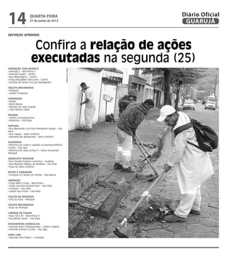 14                  quarta-feira
                    27 de junho de 2012
                                                                       Diário Oficial
                                                                        GUARUJÁ

serviços urbanos


                      Confira a relação de ações
                     executadas na segunda (25)
Operação Tapa-buraco
                                                   Dayanna de Castro

 Avenida 2 – Morrinhos II
 Avenida Puglisi – Centro
 Rua Washington – Centro
 Praça Brigadeiro Faria Lima - Centro
 Estrada da Santa Cruz dos Navegantes

Coleta Mecanizada
 Perequê
 Jardim Progresso

Capinação
 Areião
 Maré Mansa
 Barreira do João Guarda
 João Batista Julião

Roçada
 Jardim Conceiçãozinha
 Rotatória – Vila Edna

Pintura
 Rua Maranhão com Rua Presidente Vargas – Vila
Alice
 Rua Tulipas – Santo Antônio
 Alameda das Margaridas - Santo Antônio

Alvenaria
 Reforma de caixas e sarjetas na Avenida Antônio
Corrêa – Vila Lígia
 Reforma de caixa na Rua 3 – Novo Horizonte/
Perequê

Hidrojato Sugador
 Rua Osvaldo Rubens Lourenço – Guaiúba
 Rua Reinaldo Ribeiro de Almeida – Vila Zilda
 Ruas do Santo Antônio

Retro e caminhão
 Limpeza no Campo do Estrela – Vila Baiana

Varrição
 Praça Mário Covas – Morrinhos I
 Túnel Juscelino Kubistcheck – Vila Zilda
 Ciclovias – Vila Zilda
 Jardim das Flores – Vila Zilda

Coleta de Resíduos
 Orla da Praia – Perequê

Coleta Mecanizada
 Ruas do Perequê

Limpeza de caixas
 Ruas 34 e 35 – Morrinhos III
 Rua Minas Gerais – Vila Edna

Escavadeira Hidráulica
 Avenida Assis Chateaubriand – Jardim Virgínia
 Avenida Antônio Corrêa – Vila Lígia

Drag Line
 Avenida Dom Pedro I – Enseada
 