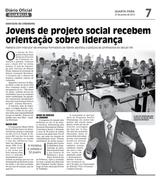 Diário Oficial
 GUARUJÁ
                                                                                                        quarta-feira
                                                                                                        27 de junho de 2012
                                                                                                                                          7
exercício da cidadania


Jovens de projeto social recebem
orientação sobre liderança
Palestra com instrutor de empresa formadora de líderes abordou a postura do profissional do século XXI



O
            s alunos do Pro-
            grama Educacional
            Jovens no Exercício
            da Cidadania as-
sistiram à palestra ‘Liderança
para o Século XXI’ na última
semana. A aula foi ministra-
da pelo instrutor da Master
Mind, empresa de formação de
líderes, Leonardo Bertolassi.
A iniciativa tem o objetivo de
preparar cidadãos capazes de
comandar.
    Segundo o instrutor da Mas-
ter Mind, o líder do século XXI
deve comandar sendo o chefe
que gostaria de ter. “Não basta
ter poder, também precisa ter
autoridade e isso só se conquista
tendo credibilidade. Ser agradá-
vel, comunicável, disciplinado e
ético são características básicas
do líder”, orientou Bertolassi.
    O instrutor, além de empre-
sário e cirurgião-dentista, é pai.
“Um pai é o líder de sua casa e
tem ainda mais responsabilidade
do que no trabalho. Tento ser um     Jovens no Exercício                  A contratação se dará por                        A aula foi ministrada pelo
espelho para meu filho”, ressal-     da Cidadania                     meio do Programa Auxílio                             instrutor da Master Mind,
tou Bertolassi.                      O programa foi lançado pela      Desemprego, em caráter tem-                          Leonardo Bertolassi
                                  Prefeitura no dia 14 de maio.       porário, sem vínculo empre-
Master Mind                       A iniciativa, desenvolvida pela     gatício, sendo um ano de
    O treinamento Master Mind Secretaria Municipal de Defesa e        contrato, prorrogado
de Alta Performance em desen- Convivência Social, é destinada         por mais um. A atua-
volvimento pessoal é inspirado a cerca de 50 jovens de ambos          ção será nas secretarias
na obra A Lei do Triunfo, de Na- os sexos com idade entre 18 e 20     municipais. Antes, os
poleon Hill, um dos livros mais anos, que estão em situação de        jovens terão dois meses
lidos e estudados no mundo vulnerabilidade social. Prioriza           de aula, com conteúdo
e uma das referências mun- atendimento de jovens encami-              focado em diversas
diais em liderança                            nhados pelo Centro      áreas, como meio
desde 1928. O ter-        A iniciativa        de Referência Espe-     ambiente, turismo,
mo ‘master mind’                              cializado de Assis-     cidadania, orienta-
é um ter mo que           é voltada a         tência Social (Creas)   ção para o trân-
ficou famoso nesse         50 jovens          e dos Centros de        sito, noções de
livro e é utilizado                           Referência e Assis-     legislação, saúde
mundialmente para                             tência Social (Cras)    e planejamento
                                                                                                                         Fotos R




nomear as pessoas que tem um da Prefeitura. Após a conclusão          familiar. A forma-
                                                                                                                                aimund




desempenho profissional acima do curso, o grupo será absorvido        tura acontecerá no
da média e são bem-sucedidas pelo Programa Auxílio Desem-             dia 5 de julho, na Universidade
                                                                                                                               o Nogu




em sua área de atuação, seja ela prego da rede municipal (Frente      de Ribeirão Preto (Unaerp) –
qual for.                         de Trabalho).                       Campus Guarujá.
                                                                                                                                  eira
 
