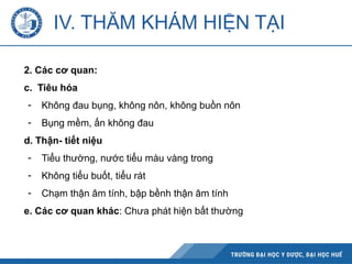 IV. THĂM KHÁM HIỆN TẠI
2. Các cơ quan:
c. Tiêu hóa
- Không đau bụng, không nôn, không buồn nôn
- Bụng mềm, ấn không đau
d. Thận- tiết niệu
- Tiểu thường, nước tiểu màu vàng trong
- Không tiểu buốt, tiểu rát
- Chạm thận âm tính, bập bềnh thận âm tính
e. Các cơ quan khác: Chưa phát hiện bất thường
 