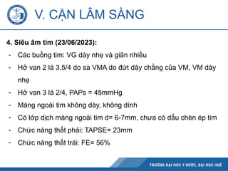 V. CẬN LÂM SÀNG
4. Siêu âm tim (23/06/2023):
- Các buồng tim: VG dày nhẹ và giãn nhiều
- Hở van 2 lá 3.5/4 do sa VMA do đứt dây chằng của VM, VM dày
nhẹ
- Hở van 3 lá 2/4, PAPs = 45mmHg
- Màng ngoài tim không dày, không dính
- Có lớp dịch màng ngoài tim d= 6-7mm, chưa có dấu chèn ép tim
- Chức năng thất phải: TAPSE= 23mm
- Chức năng thất trái: FE= 56%
 