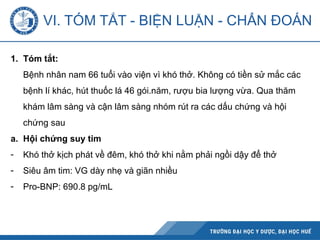 1. Tóm tắt:
Bệnh nhân nam 66 tuổi vào viện vì khó thở. Không có tiền sử mắc các
bệnh lí khác, hút thuốc lá 46 gói.năm, rượu bia lượng vừa. Qua thăm
khám lâm sàng và cận lâm sàng nhóm rút ra các dấu chứng và hội
chứng sau
a. Hội chứng suy tim
- Khó thở kịch phát về đêm, khó thở khi nằm phải ngồi dậy để thở
- Siêu âm tim: VG dày nhẹ và giãn nhiều
- Pro-BNP: 690.8 pg/mL
VI. TÓM TẮT - BIỆN LUẬN - CHẨN ĐOÁN
 