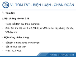 VI. TÓM TẮT - BIỆN LUẬN - CHẨN ĐOÁN
1. Tóm tắt:
b. Hội chứng hở van 2 lá
- Tiếng thổi tâm thu 3/6 ở mỏm tim
- Siêu âm tim: Hở van 2 lá 3.5/4 do sa VMA do đứt dây chằng của VM,
VM dày nhẹ
c. Hội chứng nhiễm trùng:
- Sốt gần 1 tháng trước khi vào viện
- Sốt 38.5 lúc vào viện
- WBC: 12.7 K/uL
 