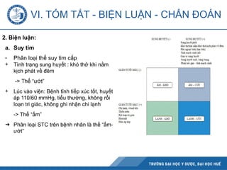 2. Biện luận:
a. Suy tim
- Phân loại thể suy tim cấp
+ Tình trạng sung huyết : khó thở khi nằm
kịch phát về đêm
-> Thể “ướt”
+ Lúc vào viện: Bệnh tỉnh tiếp xúc tốt, huyết
áp 110/60 mmHg, tiểu thường, không rối
loạn tri giác, không ghi nhận chi lạnh
-> Thể “ấm”
➔ Phân loại STC trên bệnh nhân là thể “ấm-
ướt”
VI. TÓM TẮT - BIỆN LUẬN - CHẨN ĐOÁN
 