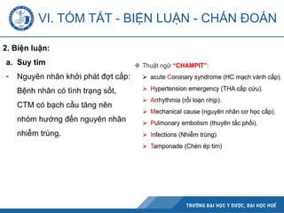 2. Biện luận:
a. Suy tim
- Nguyên nhân khởi phát đợt cấp:
Bệnh nhân có tình trạng sốt,
CTM có bạch cầu tăng nên
nhóm hướng đến nguyên nhân
nhiễm trùng.
VI. TÓM TẮT - BIỆN LUẬN - CHẨN ĐOÁN
 