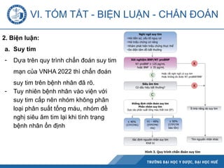 2. Biện luận:
a. Suy tim
- Dựa trên quy trình chẩn đoán suy tim
mạn của VNHA 2022 thì chẩn đoán
suy tim trên bệnh nhân đã rõ.
- Tuy nhiên bệnh nhân vào viện với
suy tim cấp nên nhóm không phân
loại phân suất tống máu, nhóm đề
nghị siêu âm tim lại khi tình trạng
bệnh nhân ổn định
VI. TÓM TẮT - BIỆN LUẬN - CHẨN ĐOÁN
 