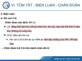 2. Biện luận:
b. Hở van 2 lá
- Chẩn đoán xác định: BN có
❖ LS: tiếng thổi tâm thu 3/6 tại mỏm tim, êm dịu, kéo dài hết thời kì tâm
thu, không có rung miu.
❖ CLS: Siêu âm tim có:
● Hở van 2 lá 3.5/4 do sa VMA do đứt dây chằng của VM, VM dày
nhẹ
→ Chẩn đoán hở 2 lá trên bệnh nhân đã rõ
VI. TÓM TẮT - BIỆN LUẬN - CHẨN ĐOÁN
 