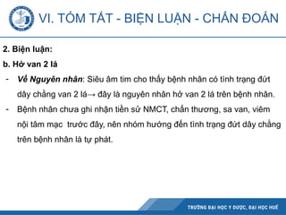 VI. TÓM TẮT - BIỆN LUẬN - CHẨN ĐOÁN
2. Biện luận:
b. Hở van 2 lá
- Về Nguyên nhân: Siêu âm tim cho thấy bệnh nhân có tình trạng đứt
dây chằng van 2 lá→ đây là nguyên nhân hở van 2 lá trên bệnh nhân.
- Bệnh nhân chưa ghi nhận tiền sử NMCT, chấn thương, sa van, viêm
nội tâm mạc trước đây, nên nhóm hướng đến tình trạng đứt dây chằng
trên bệnh nhân là tự phát.
 