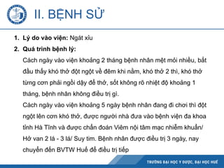II. BỆNH SỬ
1. Lý do vào viện: Ngát xỉu
2. Quá trình bệnh lý:
Cách ngày vào viện khoảng 2 tháng bệnh nhân mệt mỏi nhiều, bắt
đầu thấy khó thở đột ngột về đêm khi nằm, khó thở 2 thì, khó thở
từng cơn phải ngồi dậy để thở, sốt không rõ nhiệt độ khoảng 1
tháng, bệnh nhân không điều trị gì.
Cách ngày vào viện khoảng 5 ngày bệnh nhân đang đi chơi thì đột
ngột lên cơn khó thở, được người nhà đưa vào bệnh viện đa khoa
tỉnh Hà Tĩnh và được chẩn đoán Viêm nội tâm mạc nhiễm khuẩn/
Hở van 2 lá - 3 lá/ Suy tim. Bệnh nhân được điều trị 3 ngày, nay
chuyển đến BVTW Huế để điều trị tiếp
 