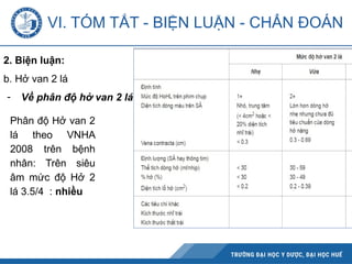 VI. TÓM TẮT - BIỆN LUẬN - CHẨN ĐOÁN
2. Biện luận:
b. Hở van 2 lá
- Về phân độ hở van 2 lá:
Phân độ Hở van 2
lá theo VNHA
2008 trên bệnh
nhân: Trên siêu
âm mức độ Hở 2
lá 3.5/4 : nhiều
 