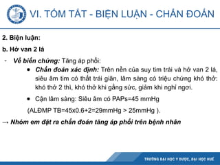 VI. TÓM TẮT - BIỆN LUẬN - CHẨN ĐOÁN
2. Biện luận:
b. Hở van 2 lá
- Về biến chứng: Tăng áp phổi:
● Chẩn đoán xác định: Trên nền của suy tim trái và hở van 2 lá,
siêu âm tim có thất trái giãn, lâm sàng có triệu chứng khó thở:
khó thở 2 thì, khó thở khi gắng sức, giảm khi nghỉ ngơi.
● Cận lâm sàng: Siêu âm có PAPs=45 mmHg
(ALĐMP TB=45x0.6+2=29mmHg > 25mmHg ).
→ Nhóm em đặt ra chẩn đoán tăng áp phổi trên bệnh nhân
 