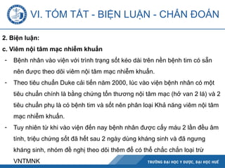 2. Biện luận:
c. Viêm nội tâm mạc nhiễm khuẩn
- Bệnh nhân vào viện với trình trạng sốt kéo dài trên nền bệnh tim có sẵn
nên được theo dõi viêm nội tâm mạc nhiễm khuẩn.
- Theo tiêu chuẩn Duke cải tiến năm 2000, lúc vào viện bệnh nhân có một
tiêu chuẩn chính là bằng chứng tổn thương nội tâm mạc (hở van 2 lá) và 2
tiêu chuẩn phụ là có bệnh tim và sốt nên phân loại Khả năng viêm nội tâm
mạc nhiễm khuẩn.
- Tuy nhiên từ khi vào viện đến nay bệnh nhân được cấy máu 2 lần đều âm
tính, triệu chứng sốt đã hết sau 2 ngày dùng kháng sinh và đã ngưng
kháng sinh, nhóm đề nghị theo dõi thêm để có thể chắc chắn loại trừ
VNTMNK
VI. TÓM TẮT - BIỆN LUẬN - CHẨN ĐOÁN
 