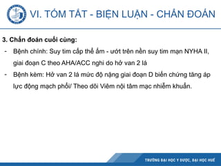 3. Chẩn đoán cuối cùng:
- Bệnh chính: Suy tim cấp thể ấm - ướt trên nền suy tim mạn NYHA II,
giai đoạn C theo AHA/ACC nghi do hở van 2 lá
- Bệnh kèm: Hở van 2 lá mức độ nặng giai đoạn D biến chứng tăng áp
lực động mạch phổi/ Theo dõi Viêm nội tâm mạc nhiễm khuẩn.
VI. TÓM TẮT - BIỆN LUẬN - CHẨN ĐOÁN
 