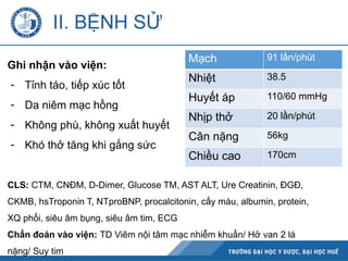 II. BỆNH SỬ
Ghi nhận vào viện:
- Tỉnh táo, tiếp xúc tốt
- Da niêm mạc hồng
- Không phù, không xuất huyết
- Khó thở tăng khi gắng sức
Mạch 91 lần/phút
Nhiệt 38.5
Huyết áp 110/60 mmHg
Nhịp thở 20 lần/phút
Cân nặng 56kg
Chiều cao 170cm
CLS: CTM, CNĐM, D-Dimer, Glucose TM, AST ALT, Ure Creatinin, ĐGĐ,
CKMB, hsTroponin T, NTproBNP, procalcitonin, cấy máu, albumin, protein,
XQ phổi, siêu âm bụng, siêu âm tim, ECG
Chẩn đoán vào viện: TD Viêm nội tâm mạc nhiễm khuẩn/ Hở van 2 lá
nặng/ Suy tim
 
