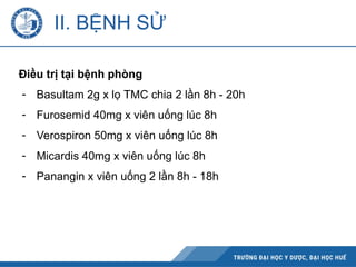 II. BỆNH SỬ
Điều trị tại bệnh phòng
- Basultam 2g x lọ TMC chia 2 lần 8h - 20h
- Furosemid 40mg x viên uống lúc 8h
- Verospiron 50mg x viên uống lúc 8h
- Micardis 40mg x viên uống lúc 8h
- Panangin x viên uống 2 lần 8h - 18h
 