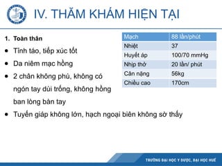 IV. THĂM KHÁM HIỆN TẠI
1. Toàn thân
● Tỉnh táo, tiếp xúc tốt
● Da niêm mạc hồng
● 2 chân không phù, không có
ngón tay dùi trống, không hồng
ban lòng bàn tay
● Tuyến giáp không lớn, hạch ngoại biên không sờ thấy
Mạch 88 lần/phút
Nhiệt 37
Huyết áp 100/70 mmHg
Nhịp thở 20 lần/ phút
Cân nặng 56kg
Chiều cao 170cm
 