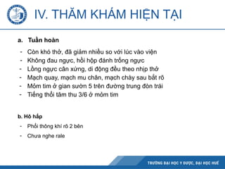 IV. THĂM KHÁM HIỆN TẠI
a. Tuần hoàn
- Còn khó thở, đã giảm nhiều so với lúc vào viện
- Không đau ngực, hồi hộp đánh trống ngực
- Lồng ngực cân xứng, di động đều theo nhịp thở
- Mạch quay, mạch mu chân, mạch chày sau bắt rõ
- Mỏm tim ở gian sườn 5 trên đường trung đòn trái
- Tiếng thổi tâm thu 3/6 ở mỏm tim
b. Hô hấp
- Phổi thông khí rõ 2 bên
- Chưa nghe rale
 