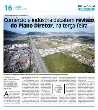 Comércio e indústria debatem revisão
do Plano Diretor, na terça-feira
desenvolvimento econômico
Será realizada uma apresentação técnica da proposta de revisão do Plano Diretor, desta vez destinada ao setor empresarial do Município
A apresentação
geral sobre a revisão
do Plano Diretor
será realizada pelo
secretário adjunto
de Planejamento da
Prefeitura
A
Prefeitura realizará,
na próxima terça-feira
(30), a partir das 9
horas, mais uma apre-
sentação técnica da sua proposta
de revisão do Plano Diretor, desta
vez destinada ao setor empre-
sarial do Município. O evento
acontece na cobertura do Edifício
Rotary (Avenida Montenegro,
196 - Vila Maia).
Na oportunidade, empre-
sários de diversos segmentos
do comércio, serviços, setor
imobiliário e indústria guaru-
jaense debaterão as propostas
de alterações do Plano Diretor,
com ênfase especial para a
questão do uso do solo, que tem
como uma de suas novidades a
implantação do IPTU progres-
sivo, para fomentar a oferta
de terrenos para a construção
de novos empreendimentos na
Cidade.
A apresentação geral sobre
a revisão do Plano Diretor será
realizada pelo secretário adjunto
PedroRezende
Evento
acontece
no Edifício
Rotary
de Planejamento da Prefeitura,
que destaca a necessidade do
setor imobiliário conhecer as
possíveis alterações nos termos
de uso e ocupação
de solo, bem como a
transferência de po-
tencial construtivo e
outorga de potencial
construtivo.
“É importan-
te, principalmente
para os empresá-
rios dos setores industrial, co-
mercial e de serviços, participa-
rem desta reunião, porque nela
apresentaremos as propostas
de revisão do Plano Diretor
que incluem o uso do solo no
Município, determinando quais
atividades poderão ser instala-
das em cada área da Cidade. E
isso afetará diretamente a todos
principalmente o
setor portuário,
dos prestadores
de serviço e o co-
mércio em geral”,
disse o adjunto de
Planejamento.
Para o secretá-
rio municipal de
Desenvolvimento Econômico e
Portuário este é um momento
ímpar para a Cidade, por oferecer
aos empresários e empreendedo-
res de Guarujá a oportunidade
de conhecerem as propostas de
revisão do Plano Diretor que
podem vir ou não a interferir na
vida de cada um.
“É importante ressaltarmos
que a proposta de revisão do
Plano Diretor está aberta à
população, e que as Secretarias
de Planejamento e Desenvolvi-
mento Econômico estão cha-
mando todos os segmentos a
discutirem essas propostas, por
termos interesse em ouvir as su-
gestões de todos e, se possível,
realizarmos as alterações ne-
cessárias para a modernização
e atualização do nosso Plano
Diretor”, afirmou o secretário
de Desenvolvimento Econômi-
co e Portuário.
sábado
27 de julho de 2013
16 GUARUJÁ
Diário Oficial
 