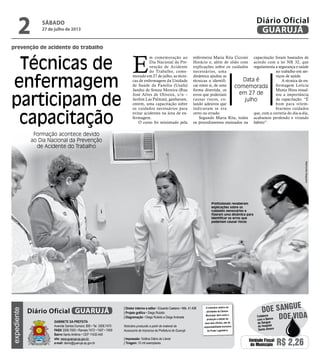 prevenção de acidente do trabalho
Técnicas de
enfermagem
participam de
capacitação
Formação acontece devido
ao Dia Nacional da Prevenção
de Acidente do Trabalho
Data é
comemorada
em 27 de
julho
E
m comemoração ao
Dia Nacional da Pre-
venção de Acidente
do Trabalho, come-
morado em 27 de julho, as técni-
cas de enfermagem da Unidade
de Saúde da Família (Usafa)
Jandui de Souza Moreira (Rua
José Alves de Oliveira, s/n –
Jardim Las Palmas), ganharam,
ontem, uma capacitação sobre
os cuidados necessários para
evitar acidentes na área de en-
fermagem.
O curso foi ministrado pela
enfermeira Maria Rita Cicconi
Horácio e, além de slides com
explicações sobre os cuidados
necessários, uma
dinâmica ajudou as
técnicas a identifi-
car entre si, de uma
forma divertida, os
erros que poderiam
causar riscos, co-
lando adesivos que
indicavam se era
certo ou errado.
Segundo Maria Rita, todos
os procedimentos ensinados na
capacitação foram baseados de
acordo com a lei NR 32, que
regulamenta a segurança e saúde
no trabalho em ser-
viços de saúde.
A técnica de en-
fermagem Letícia
Muniz Hora ressal-
tou a importância
da capacitação. “É
bom para relem-
brarmos cuidados
que, com a correria do dia-a-dia,
acabamos perdendo e virando
hábito”.
Profissionais receberam
explicações sobre os
cuidados necessários e
fizeram uma dinâmica para
identificar os erros que
poderiam causar riscos
RaimundoNogueira
sábado
27 de julho de 2013
2 GUARUJÁ
Diário Oficial
Unidade Fiscal
do Município R$ 2,26
Doe vida
doe sangue
Colabore
com o Banco
de Sangue
do Hospital
Santo Amaro
expediente
O noticiário relativo às
atividades da Câmara
Municipal, bem como a
produção e edição de
seus atos oficiais, são de
responsabilidade exclusiva
do Poder Legislativo.
Gabinete da Prefeita
Avenida Santos Dumont, 800 • Tel. 3308.7470
PABX 3308.7000 • Ramais 7472 • 7407 • 7409
Bairro Santo Antônio • CEP 11432-440
site: www.guaruja.sp.gov.br
e-mail: diario@guaruja.sp.gov.br
| Diretor interino e editor • Eduardo Caetano • Mtb. 41.408
| Projeto gráfico • Diego Rubido
| Diagramação • Diego Rubido e Diego Andrade
Noticiário produzido a partir de material da
Assessoria de Imprensa da Prefeitura de Guarujá
| Impressão: Gráfica Diário do Litoral
| Tiragem: 10 mil exemplares
GUARUJÁDiário Oficial
 