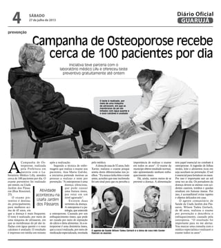 prevenção
Campanha de Osteoporose recebe
cerca de 100 pacientes por dia
Iniciativa teve parceria com o
laboratório médico Lilly e ofereceu teste
preventivo gratuitamente até ontem
Atividade
aconteceu na
Usafa Jardim
dos Pássaros
O agente de Saúde Wilson Tadeu Gerlach e a dona de casa Inês Xavier
fizeram os exames
O teste é realizado, por
meio de uma máquina
de ultrassom, em que as
membranas do pé são
infladas com água quente e
o osso calcâneo é avaliado
A
Campanha de Os-
teoporose, realizada
pela Prefeitura em
parceria com o La-
boratório Médico Lilly, atendeu
cerca de 100 pacientes por dia. O
exame preventivo foi realizado
até ontem, na Usafa
Jardim dos Pássa-
ros (Rua Rouxinol,
25).
O exame pre-
ventivo é destina-
do, principalmente,
para mulheres aci-
ma de 45 anos, em
que a doença é mais frequente.
O teste é realizado, por meio de
uma máquina de ultrassom, em
que as membranas do pé são in-
fladas com água quente e o osso
calcâneo é avaliado. O resultado
é impresso em média um minuto
após a realização.
Segundo a técnica de enfer-
magem que realiza o exame nos
pacientes, Ana Maria Galvão,
a iniciativa pretende motivar as
pessoas a realizar o teste por
prevenção. “A osteoporose é uma
doença silenciosa,
que pode causar
uma fratura óssea,
por estar em um
nível agravado”.
Existem duas
vertentes da doença.
A osteopenia é a pa-
tologia,queantecede
a osteoporose. Causada por um
enfraquecimento ósseo, que pode
ser curada por meio de reposição
de cálcio e dieta alimentar. Já a os-
teoporose é uma desinteria óssea,
queacuraérealizada,pormeiode
medicaçãoespecializada,receitada
pelo médico.
Adonadecasade52anos,Inêz
Xavier, realizou o exame porque
sentiu dores diferenciadas nos jo-
elhos.“Eununcatinhafeitooteste
antes, acredito que esse incômodo
foi um sinal para que eu perceba a
importância de realizar o exame
em todos os anos”. O exame da
munícipeobteveresultadonormal,
não apresentando nenhum enfra-
quecimento ósseo.
Há, ainda, outros meios de se
prevenir a doença. A alimentação
tem papel essencial no combate à
osteoporose. A ingestão de folhas
verdes, leite e alimentos ricos em
soja auxiliam na prevenção. O sol
éessencialparafortalecerosossos.
Por isso é importante sair ao sol
uma vez ao dia. Os portadores da
doença devem se atentar com aci-
dentes caseiros, tombos e quedas
resultam em fraturas ósseas. Por
isso, é aconselhável evitar tapetes
e objetos delicados em casa.
O agente comunitário de
Saúde da Usafa Jardim dos Pás-
saros, Wilson Tadeu Gerlach,
de 40 anos, realizou o exame
por prevenção e descobriu o
enfraquecimento, causado pela
osteopenia. “O resultado foi
importante para eu me alertar.
Vou marcar uma consulta com o
médico especialista e realizarei o
exame todos os anos”.
FotosRobertoSander
sábado
27 de julho de 2013
4 GUARUJÁ
Diário Oficial
 