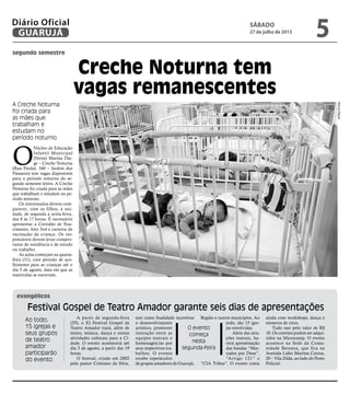 Creche Noturna tem
vagas remanescentes
Festival Gospel de Teatro Amador garante seis dias de apresentações
segundo semestre
evangélicos
A Creche Noturna
foi criada para
as mães que
trabalham e
estudam no
período noturno
O
Núcleo de Educação
Infantil Municipal
(Neim) Marina Dai-
ge – Creche Noturna
(Rua Pardal, 340 – Jardim dos
Pássaros) tem vagas disponíveis
para o período noturno do se-
gundo semestre letivo. A Creche
Noturna foi criada para as mães
que trabalham e estudam no pe-
ríodo noturno.
Os interessados devem com-
parecer, com os filhos, à uni-
dade, de segunda a sexta-feira,
das 8 às 17 horas. É necessário
apresentar a Certidão de Nas-
cimento, foto 3x4 e carteira de
vacinação da criança. Os res-
ponsáveis devem levar compro-
vante de residência e de estudo
ou trabalho.
As aulas começam na quarta-
feira (31), com período de aco-
lhimento para as crianças até o
dia 5 de agosto, data em que as
matrículas se encerram.
MarcosMiguel
A partir de segunda-feira
(29), o XI Festival Gospel de
Teatro Amador trará, além de
teatro, música, dança e outras
atividades culturais para a Ci-
dade. O evento acontecerá até
dia 3 de agosto, a partir das 19
horas.
O festival, criado em 2002
pelo pastor Cristiano da Silva,
tem como finalidade incentivar
o desenvolvimento
artístico, promover
interação entre as
equipes teatrais e
homenageá-las por
seus respectivos tra-
balhos. O evento
recebe espetáculos
de grupos amadores de Guarujá,
Região e outros municípios. Ao
todo, são 15 igre-
jas envolvidas.
Além das atra-
ções teatrais, ha-
verá apresentação
das bandas “Mar-
cados por Deus”,
“Artigo 121” e
“CIA Tribus”. O evento conta
ainda com workshops, dança e
números de circo.
Tudo isso pelo valor de R$
10. Os convites podem ser adqui-
ridos na Microcamp. O evento
acontece na Sede da Comu-
nidade Bereana, que fica na
Avenida Lídio Martins Correa,
20 – Vila Zilda, ao lado do Posto
Policial.
O evento
começa
nesta
segunda-feira
Ao todo,
15 igrejas e
seus grupos
de teatro
amador
participarão
do evento
sábado
27 de julho de 2013
5GUARUJÁ
Diário Oficial
 