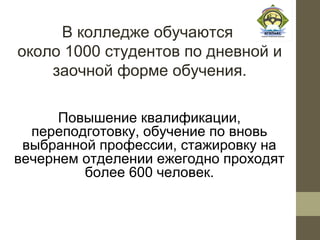 В колледже обучаются
около 1000 студентов по дневной и
    заочной форме обучения.

      Повышение квалификации,
  переподготовку, обучение по вновь
 выбранной профессии, стажировку на
вечернем отделении ежегодно проходят
         более 600 человек.
 