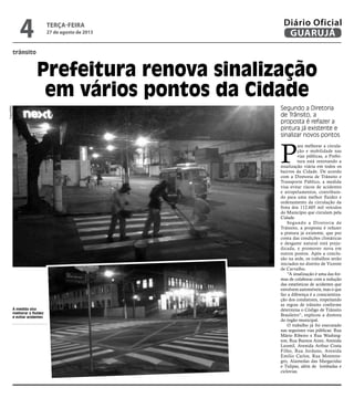 trânsito
Prefeitura renova sinalização
em vários pontos da Cidade
Segundo a Diretoria
de Trânsito, a
proposta é refazer a
pintura já existente e
sinalizar novos pontos
À medida visa
melhorar a fluidez
e evitar acidentes
P
ara melhorar a circula-
ção e mobilidade nas
vias públicas, a Prefei-
tura está renovando a
sinalização viária em todos os
bairros da Cidade. De acordo
com a Diretoria de Trânsito e
Transporte Público, a medida
visa evitar riscos de acidentes
e atropelamentos, contribuin-
do para uma melhor fluidez e
ordenamento da circulação da
frota dos 112.605 mil veículos
do Município que circulam pela
Cidade.
Segundo a Diretoria de
Trânsito, a proposta é refazer
a pintura já existente, que por
conta das condições climáticas
e desgaste natural está preju-
dicada, e promover nova em
outros pontos. Após a conclu-
são na sede, os trabalhos serão
iniciados no distrito de Vicente
de Carvalho.
“A sinalização é uma das for-
mas de colaborar com a redução
das estatísticas de acidentes que
envolvem automóveis, mas o que
faz a diferença é a conscientiza-
ção dos condutores, respeitando
as regras de trânsito conforme
determina o Código de Trânsito
Brasileiro”, explicou a diretora
do órgão municipal.
O trabalho já foi executado
nas seguintes vias públicas: Rua
Mário Ribeiro x Rua Washing-
ton; Rua Buenos Aires; Avenida
Leomil, Avenida Arthur Costa
Filho, Rua Jordano, Avenida
Emílio Carlos, Rua Montene-
gro, Alamedas das Margaridas
e Tulipas, além de lombadas e
ciclovias.
Fotos/PMG
terça-feira
27 de agosto de 2013
4 GUARUJÁ
Diário Oficial
 