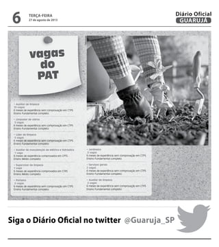 vagas
do
PAT
• Auxiliar de limpeza
10 vagas
6 meses de experiência sem comprovação em CTPS
Ensino Fundamental completo
• Limpador de vidros
5 vagas
6 meses de experiência sem comprovação em CTPS
Ensino Fundamental completo
• Líder de limpeza
5 vagas
6 meses de experiência sem comprovação em CTPS
Ensino Fundamental completo
• Auxiliar de manutenção de elétrica e hidráulica
1 vaga
6 meses de experiência comprovados em CPTS
Ensino Médio completo
• Supervisor de limpeza
1 vaga
6 meses de experiência comprovados em CTPS
Ensino Médio completo
• Porteiro
5 vagas
6 meses de experiência sem comprovação em CTPS
Ensino Fundamental completo
• Jardineiro
3 vagas
6 meses de experiência sem comprovação em CTPS
Ensino Fundamental completo
• Serviços gerais
2 vagas
6 meses de experiência sem comprovação em CTPS
Ensino Fundamental completo
• Auxiliar de limpeza
2 vagas
6 meses de experiência sem comprovação em CTPS
Ensino Fundamental completo
Siga o Diário Oficial no twitter @Guaruja_SP
Reprodução
terça-feira
27 de agosto de 2013
6 GUARUJÁ
Diário Oficial
 