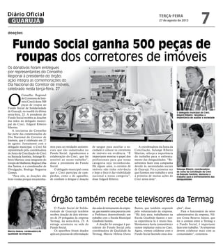 doações
Fundo Social ganha 500 peças de
roupas dos corretores de imóveis
O delegado municipal do Creci,
Edgard Ribeiro, ressaltou a
importância de auxiliar a sociedade
Solange Ribeiro, coordenadora
da Junta da Conciliação do Creci
na Baixada Santista, destacou o
trabalho para o enfrentamento das
desigualdades
Marcia Helena, cordenadora de
qualidade da empresa
O
Conselho Regional
de Corretores de Imó-
veis (Creci) doou 500
peças de roupas ao
Fundo Social de Solidariedade
de Guarujá, na manhã da última
sexta-feira, 23. A presidente do
Fundo Social recebeu as doações
das mãos do delegado munici-
pal do Creci, Edgard Ribeiro
Martins.
A iniciativa do Conselho
faz parte das comemorações do
Dia Nacional do Corretor de
Imóveis, que é celebrado em 27
de agosto. Juntamente com o
delegado municipal, o Creci foi
representado pela coordenadora
da Junta da Conciliação do Creci
na Baixada Santista, Solange Ri-
beiro Martins; uma integrante do
Grupo de Mulheres, Regina Célia
dos Santos, e o coordenador de
Divulgação, Rodrigo Nogueira
Gomes.
“Para nós, as doações são
bem-vindas porque encaminha-
O Fundo Social de Solida-
riedade de Guarujá também
recebeu doação de dois televiso-
res de 29 polegadas da empresa
Termag, na sexta-feira, 23. A
entrega aconteceu na sede do
Fundo Social.
Os aparelhos foram doados
apósumprocessodereformulação
dassalasdetreinamentodaempre-
sa,quemantémumaparceriacom
a Prefeitura desenvolvendo um
trabalho com a Escola Municipal
Giusfredo Santini.
A doação foi entregue à pre-
sidente do Fundo Social pela
coordenadora de Qualidade da
Termag, Márcia Helena Dutra
Bastos, que também responde
pelo voluntariado da empresa.
“Há dois anos, trabalhamos na
Escola Giusfredo Santini e nos-
sa experiência lá é muito boa.
Montamos a horta comunitária e
vamos implantar outra no Caec.
Agora, viemos colaborar com o
Fundo Social fazendo estas doa-
ções”, disse.
Para o funcionário do setor
administrativo da empresa, Nil-
son Costa Bezerra Júnior, que
fez o contato entre a Termag e
o Fundo Social, é importante
fazer este trabalho. “As empresas
devem colaborar mais com as
comunidades”, comentou.
Os donativos foram entregues
por representantes do Conselho
Regional à presidente do órgão;
ação integra as comemorações do
Dia Nacional do Corretor de Imóveis,
celebrado nesta terça-feira, 27
mos para as entidades assisten-
ciais que são cadastradas no
Fundo Social. Agradecemos a
colaboração do Creci, que foi
sensível ao nosso trabalho”,
disse a presidente do Fundo
Social.
O delegado municipal conta
que o Creci participa de cam-
panhas, como a do agasalho,
de combate à dengue e doação
de sangue para auxiliar a so-
ciedade e colocar os corretores
de imóveis em evidência. “É
importante mostrar o papel dos
profissionais para que nossa
categoria seja reconhecida.
Há alguns anos, o corretor de
imóveis não tinha relevância
e hoje o foco é dar visibilidade
nacional a nossa categoria”,
disse Edgard Ribeiro.
A coordenadora da Junta da
Conciliação, Solange Ribeiro
Martins, reforça a importância
do trabalho para o enfrenta-
mento das desigualdades. “Re-
solvemos fazer esta campanha
devido às necessidades sociais
de Guarujá. Foi a primeira vez
que fizemos este trabalho e será
a primeira de muitas ações do
Creci nesta área”.
Órgão também recebe televisores da Termag
FotosRobertoSanderJr.
terça-feira
27 de agosto de 2013
7GUARUJÁ
Diário Oficial
 