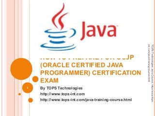 HOW TO PREPARE FOR OCJP
(ORACLE CERTIFIED JAVA
PROGRAMMER) CERTIFICATION
EXAM
By TOPS Technologies
http://www.tops-int.com
http://www.tops-int.com/java-training-course.html
1
TOPSTechnologiesJavaCourse:http://www.tops-
int.com/java-training-course.html
 