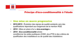 Principe d’éco-conditionnalité à l’étude


• Une mise en œuvre progressive
•   2012-2013 : Évolution des signes de qualité existants vers des
    qualifications répondant aux exigences de la mention RGE
•   2012 : Mise en place d’un « éco-avantage »
•   2014 : Eco-conditionnalité stricte :
    conditionner les aides publiques (CIDD, éco-PTZ) à des critères de
    qualification des installateurs ou de qualité des installations
 