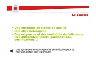 Le constat



• Une multitude de signes de qualité
• Une offre hétérogène
• Des exigences et des modalités de délivrance
  très différentes (labels, qualifications,
  certifications…)


  Une dynamique à encourager mais des difficultés pour s’y
  retrouver, surtout pour le particulier
 